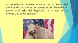 La constitución norteamericana, es el freno del
pueblo y de los valores permanentes de libertad a la
acción arbitraría del legislador y a ocurrencias
antojadizas de los poderes.
 