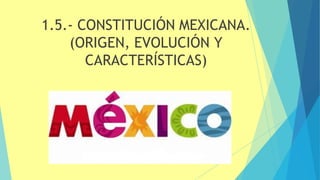 1.5.- CONSTITUCIÓN MEXICANA.
(ORIGEN, EVOLUCIÓN Y
CARACTERÍSTICAS)
 