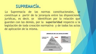 SUPREMACÍA.
La Supremacía de las normas constitucionales, se
constituye a partir de la jerarquía entre las disposiciones
jurídicas, es decir, se identifican por la relación que
guardan con las demás, por la superioridad respecto a la
legislación de toda creación normativa y de todos los actos
de aplicación de la misma.
19
 