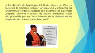 La Constitución de Apatzingán del 22 de octubre de 1814; ya
declaraba la soberanía popular (artículo 5o.) y establecía los
fundamentales órganos estatales con el nombre de supremos:
Congreso, Gobierno y Tribunal de Justicia mexicanos. Había
sido precedida por un "Acta Solemne de la Declaración de
Independencia de América Septentrional".
 