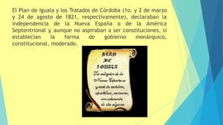 El Plan de Iguala y los Tratados de Córdoba (1o. y 2 de marzo
y 24 de agosto de 1821, respectivamente), declaraban la
independencia de la Nueva España o de la América
Septentrional y, aunque no aspiraban a ser constituciones, sí
establecían la forma de gobierno monárquico,
constitucional, moderado.
 