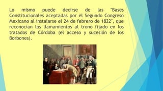 Lo mismo puede decirse de las "Bases
Constitucionales aceptadas por el Segundo Congreso
Mexicano al instalarse el 24 de febrero de 1822", que
reconocían los llamamientos al trono fijado en los
tratados de Córdoba (el acceso y sucesión de los
Borbones).
 