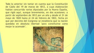 Todo lo anterior sin tomar en cuenta que la Constitución
de Cádiz del 19 de marzo de 1812, a cuya elaboración
habían concurrido varios diputados por la Nueva España,
que rigió aquí, aunque brevemente, en dos ocasiones: a
partir de septiembre de 1812 por un año y desde el 31 de
mayo de 1820 hasta el 24 de febrero de 1822, fecha en
que por decreto del Congreso se establecía que la nación
quedaba en absoluta libertad "para constituirse como
mejor le acomode".
 