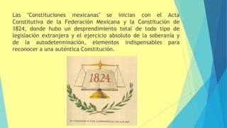 Las "Constituciones mexicanas" se inician con el Acta
Constitutiva de la Federación Mexicana y la Constitución de
1824, donde hubo un desprendimiento total de todo tipo de
legislación extranjera y el ejercicio absoluto de la soberanía y
de la autodeterminación, elementos indispensables para
reconocer a una auténtica Constitución.
 
