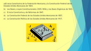 a)El Acta Constitutiva de la Federación Mexicana y la Constitución Federal de los
Estados Unidos Mexicanos de 1824.
b) Las Bases y Leyes Constitucionales (1835-1836) y las Bases Orgánicas de 1843.
c) El Acta Constitutiva y de Reformas de 1847.
d) La Constitución Federal de los Estados Unidos Mexicanos de 1857.
e) La Constitución Política de los Estados Unidos Mexicanos de 1917.
 