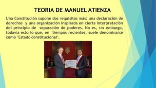 TEORIA DE MANUEL ATIENZA
Una Constitución supone dos requisitos más: una declaración de
derechos y una organización inspirada en cierta interpretación
del principio de separación de poderes. No es, sin embargo,
todavía esto lo que, en tiempos recientes, suele denominarse
como "Estado constitucional".
 