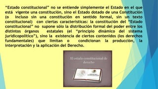 “Estado constitucional” no se entiende simplemente el Estado en el que
está vigente una constitución, sino el Estado dotado de una Constitución
(o incluso sin una constitución en sentido formal, sin un texto
constitucional) con ciertas características: la constitución del “Estado
constitucional” no supone sólo la distribución formal del poder entre los
distintos órganos estatales (el “principio dinámico del sistema
jurídicopolítico”), sino la existencia de ciertos contenidos (los derechos
fundamentales) que limitan o condicionan la producción, la
interpretación y la aplicación del Derecho.
 