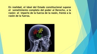 En realidad, el ideal del Estado constitucional supone
el sometimiento completo del poder al Derecho, a la
razón: el imperio de la fuerza de la razón, frente a la
razón de la fuerza.
 