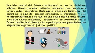 Una idea central del Estado constitucional es que las decisiones
públicas tienen que estar motivadas, razonadas, para que de esta
forma puedan controlarse. Dado que el criterio de legitimidad (del
poder) no es aquí de carácter carismático, ni tradicional, ni sólo
formal-procedimental, sino que, en una amplia medida, exige recurrir
a consideraciones materiales, substantivas, se comprende que el
Estado constitucional ofrezca más espacios para la argumentación que
ninguna otra organización jurídico- política.
 