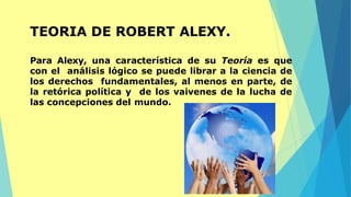 TEORIA DE ROBERT ALEXY.
Para Alexy, una característica de su Teoría es que
con el análisis lógico se puede librar a la ciencia de
los derechos fundamentales, al menos en parte, de
la retórica política y de los vaivenes de la lucha de
las concepciones del mundo.
 