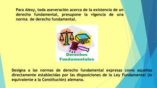 Para Alexy, toda aseveración acerca de la existencia de un
derecho fundamental, presupone la vigencia de una
norma de derecho fundamental.
Designa a las normas de derecho fundamental expresas como aquéllas
directamente establecidas por las disposiciones de la Ley Fundamental (lo
equivalente a la Constitución) alemana.
 