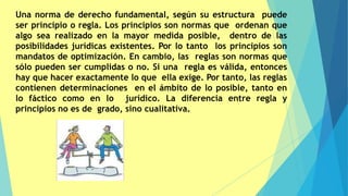 Una norma de derecho fundamental, según su estructura puede
ser principio o regla. Los principios son normas que ordenan que
algo sea realizado en la mayor medida posible, dentro de las
posibilidades jurídicas existentes. Por lo tanto los principios son
mandatos de optimización. En cambio, las reglas son normas que
sólo pueden ser cumplidas o no. Si una regla es válida, entonces
hay que hacer exactamente lo que ella exige. Por tanto, las reglas
contienen determinaciones en el ámbito de lo posible, tanto en
lo fáctico como en lo jurídico. La diferencia entre regla y
principios no es de grado, sino cualitativa.
 