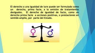 El derecho a una igualdad de iure puede ser formulado como
un derecho, prima facie, a la omisión de tratamientos
desiguales. El derecho de igualdad de facto, como un
derecho prima facie a acciones positivas, o prestaciones en
sentido amplio, por parte del Estado.
 