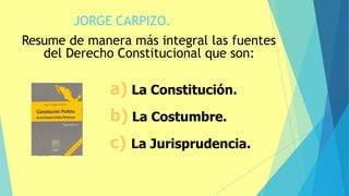 JORGE CARPIZO.
21
Resume de manera más integral las fuentes
del Derecho Constitucional que son:
a) La Constitución.
b) La Costumbre.
c) La Jurisprudencia.
 