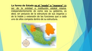 La forma de Estado es el "modo" o "manera" de
ser de la entidad o institución estatal misma,
independientemente de como sea su gobierno, es
decir, sin perjuicio de la estructura de sus órganos y
de la índole y extensión de las funciones que a cada
uno de ellos competa dentro de su estructura.
 