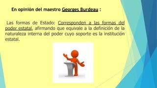 En opinión del maestro Georges Burdeau :
Las formas de Estado: Corresponden a las formas del
poder estatal, afirmando que equivale a la definición de la
naturaleza interna del poder cuyo soporte es la institución
estatal.
 