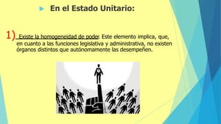  En el Estado Unitario:
1) Existe la homogeneidad de poder. Este elemento implica, que,
en cuanto a las funciones legislativa y administrativa, no existen
órganos distintos que autónomamente las desempeñen.
 