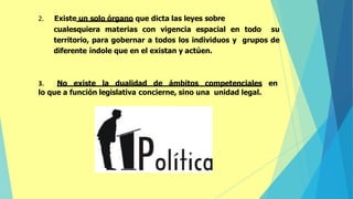 2. Existe un solo órgano que dicta las leyes sobre
cualesquiera materias con vigencia espacial en todo su
territorio, para gobernar a todos los individuos y grupos de
diferente índole que en el existan y actúen.
3. No existe la dualidad de ámbitos competenciales en
lo que a función legislativa concierne, sino una unidad legal.
 