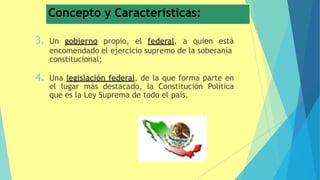 Concepto y Características:
3. Un gobierno propio, el federal, a quien está
encomendado el ejercicio supremo de la soberanía
constitucional;
4. Una legislación federal, de la que forma parte en
el lugar más destacado, la Constitución Política
que es la Ley Suprema de todo el país.
 