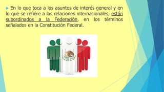 En lo que toca a los asuntos de interés general y en
lo que se refiere a las relaciones internacionales, están
subordinados a la Federación, en los términos
señalados en la Constitución Federal.
 