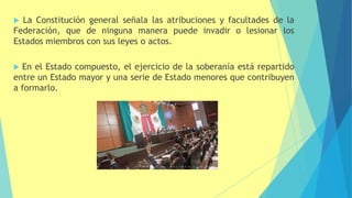  La Constitución general señala las atribuciones y facultades de la
Federación, que de ninguna manera puede invadir o lesionar los
Estados miembros con sus leyes o actos.
 En el Estado compuesto, el ejercicio de la soberanía está repartido
entre un Estado mayor y una serie de Estado menores que contribuyen
a formarlo.
 