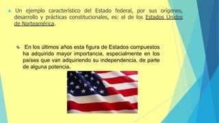  Un ejemplo característico del Estado federal, por sus orígenes,
desarrollo y prácticas constitucionales, es: el de los Estados Unidos
de Norteamérica.
En los últimos años esta figura de Estados compuestos
ha adquirido mayor importancia, especialmente en los
países que van adquiriendo su independencia, de parte
de alguna potencia.
 