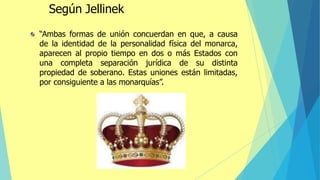 “Ambas formas de unión concuerdan en que, a causa
de la identidad de la personalidad física del monarca,
aparecen al propio tiempo en dos o más Estados con
una completa separación jurídica de su distinta
propiedad de soberano. Estas uniones están limitadas,
por consiguiente a las monarquías”.
Según Jellinek
 