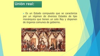Unión real:
 Es un Estado compuesto que se caracteriza
por un régimen de diversos Estados de tipo
monárquico que tienen un solo Rey y disponen
de órganos comunes de gobierno.
 