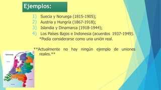 Ejemplos:
1) Suecia y Noruega (1815-1905);
2) Austria y Hungría (1867-1918);
3) Islandia y Dinamarca (1918-1944);
4) Los Países Bajos e Indonesia (acuerdos 1937-1949).
*Podía considerarse como una unión real.
**Actualmente no hay ningún ejemplo de uniones
reales.**
 