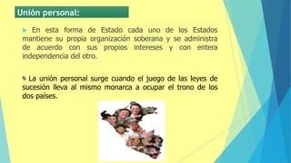 Unión personal:
 En esta forma de Estado cada uno de los Estados
mantiene su propia organización soberana y se administra
de acuerdo con sus propios intereses y con entera
independencia del otro.
La unión personal surge cuando el juego de las leyes de
sucesión lleva al mismo monarca a ocupar el trono de los
dos países.
 