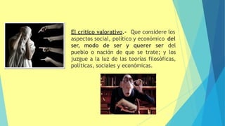 El crítico valorativo.- Que considere los
aspectos social, político y económico del
ser, modo de ser y querer ser del
pueblo o nación de que se trate; y los
juzgue a la luz de las teorías filosóficas,
políticas, sociales y económicas.
25
 