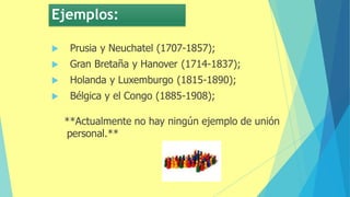 Ejemplos:
 Prusia y Neuchatel (1707-1857);
 Gran Bretaña y Hanover (1714-1837);
 Holanda y Luxemburgo (1815-1890);
 Bélgica y el Congo (1885-1908);
**Actualmente no hay ningún ejemplo de unión
personal.**
 
