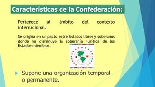 Características de la Confederación:
 Supone una organización temporal
o permanente.
Pertenece al ámbito del contexto
internacional.
Se origina en un pacto entre Estados libres y soberanos
donde no disminuye la soberanía jurídica de los
Estados-miembros.
 