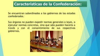 Características de la Confederación:
Se encuentran subordinados a los gobiernos de los estados
confederados.
Sus órganos no pueden expedir normas generales o leyes, o
ejecutar normas concretas, sino que sólo pueden hacerlo a
través y con el consentimiento de sus respectivos
gobiernos.
 