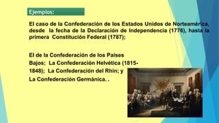 Ejemplos:
El caso de la Confederación de los Estados Unidos de Norteamérica,
desde la fecha de la Declaración de Independencia (1776), hasta la
primera Constitución Federal (1787);
El de la Confederación de los Países
Bajos; La Confederación Helvética (1815-
1848); La Confederación del Rhin; y
La Confederación Germánica. .
 