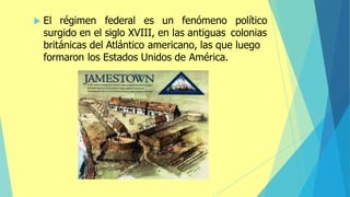  El régimen federal es un fenómeno político
surgido en el siglo XVIII, en las antiguas colonias
británicas del Atlántico americano, las que luego
formaron los Estados Unidos de América.
 