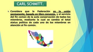 CARL SCHMITT.
Considera que la Federación es la unión
permanente, basada en libre convenio, y al servicio
del fin común de la auto conservación de todos los
miembros, mediante la cual se cambia el total
status político de cada uno de los miembros en
atención al fin común.
 