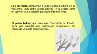 La Federación comprende a todo Estado-miembro en su
existencia total como unidad política, y le acopla como
un todo en una asociación políticamente existente.
El pacto federal que crea una Federación de Estados
tiene por finalidad una ordenación permanente, por
medio de un pacto constitucional.
 