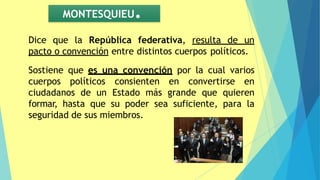 MONTESQUIEU.
Dice que la República federativa, resulta de un
pacto o convención entre distintos cuerpos políticos.
Sostiene que es una convención por la cual varios
cuerpos políticos consienten en convertirse en
ciudadanos de un Estado más grande que quieren
formar, hasta que su poder sea suficiente, para la
seguridad de sus miembros.
 