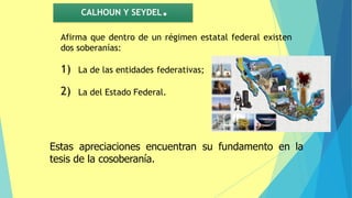 CALHOUN Y SEYDEL.
Afirma que dentro de un régimen estatal federal existen
dos soberanías:
1) La de las entidades federativas;
2) La del Estado Federal.
Estas apreciaciones encuentran su fundamento en la
tesis de la cosoberanía.
 