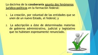 La doctrina de la cosoberanía apunta dos fenómenos
jurídico-políticos en la formación federal:
1. La creación, por voluntad de las entidades que se
unen de un nuevo Estado, el federal; y
2. La adscripción a éste de determinadas materias
de gobierno administrativo, judicial y legislativo
que no hubiesen expresamente renunciado.
 