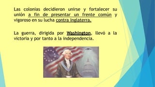 Las colonias decidieron unirse y fortalecer su
unión a fin de presentar un frente común y
vigoroso en su lucha contra Inglaterra.
La guerra, dirigida por Washington, llevó a la
victoria y por tanto a la independencia.
 