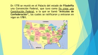 En 1778 se reunió en el Palacio del estado de Filadelfia
una Convención Federal, que tuvo como fin crear una
Constitución Federal, a la que se llamó "Artículos de
Confederación“, los cuales se ratificaron y entraron en
vigor en 1781.
 