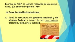 En mayo de 1787, se logró la redacción de una nueva
carta, que entró en vigor en 1789.
La Constitución Norteamericana:
A. Sentó la estructura del gobierno nacional y del
sistema Federal a través de sus tres poderes:
ejecutivo, legislativo y judicial;
 