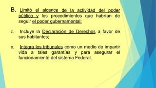 de la actividad del poder
B. Limitó el alcance
público y los procedimientos que habrían de
seguir el poder gubernamental;
C. Incluye la Declaración de Derechos a favor de
sus habitantes;
D. Integra los tribunales como un medio de impartir
vida a tales garantías y para asegurar el
funcionamiento del sistema Federal.
 
