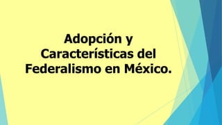 Adopción y
Características del
Federalismo en México.
 