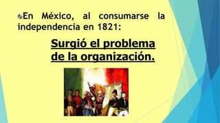 En México, al consumarse la
independencia en 1821:
Surgió el problema
de la organización.
 
