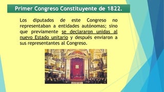 Primer Congreso Constituyente de 1822.
Los diputados de este Congreso no
representaban a entidades autónomas; sino
que previamente se declararon unidas al
nuevo Estado unitario y después enviaron a
sus representantes al Congreso.
 