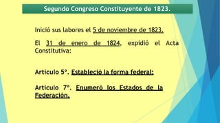 Acta
Inició sus labores el 5 de noviembre de 1823.
El 31 de enero de 1824, expidió el
Constitutiva:
Segundo Congreso Constituyente de 1823.
Artículo 5º. Estableció la forma federal;
Artículo 7º. Enumeró los Estados de la
Federación.
 