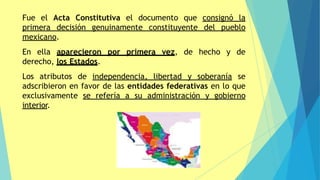 Fue el Acta Constitutiva el documento que consignó la
primera decisión genuinamente constituyente del pueblo
mexicano.
En ella aparecieron por primera vez, de hecho y de
derecho, los Estados.
Los atributos de independencia, libertad y soberanía se
adscribieron en favor de las entidades federativas en lo que
exclusivamente se refería a su administración y gobierno
interior.
 